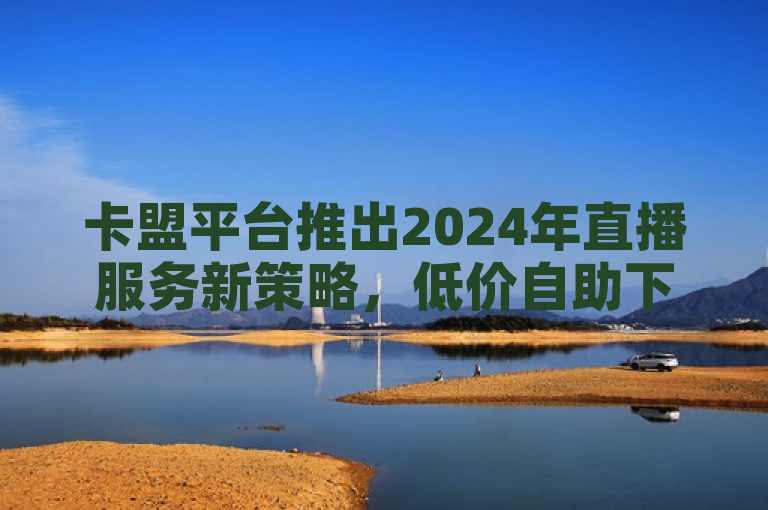 卡盟平台推出2024年直播服务新策略，低价自助下单引领市场