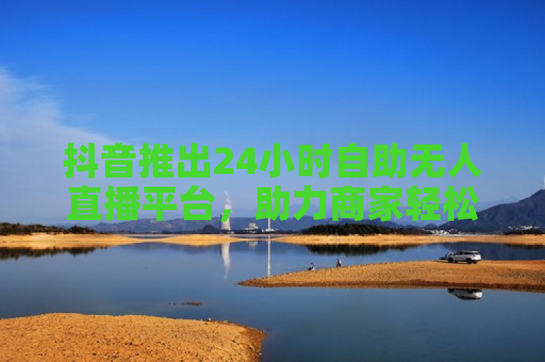 抖音推出24小时自助无人直播平台，助力商家轻松实现全天候营销。