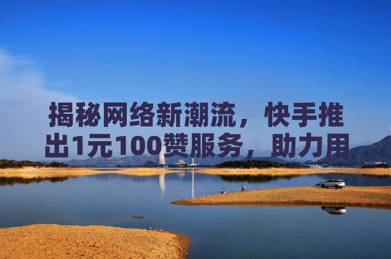 揭秘网络新潮流，快手推出1元100赞服务，助力用户迅速提升微信人气！