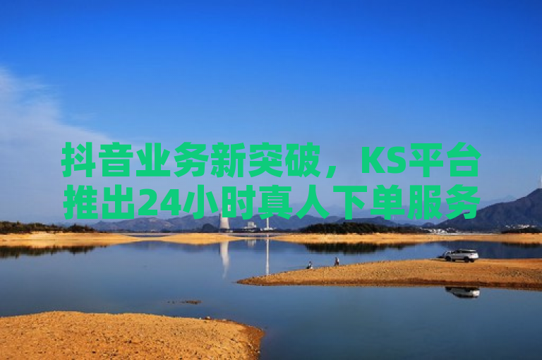 抖音业务新突破，KS平台推出24小时真人下单服务