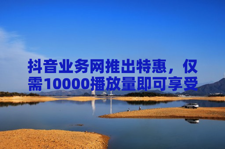 抖音业务网推出特惠，仅需10000播放量即可享受超值优惠