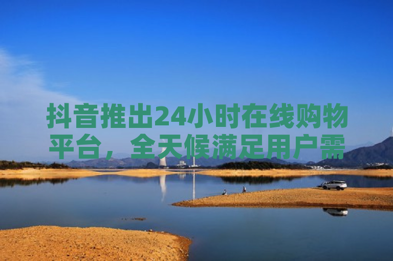 抖音推出24小时在线购物平台，全天候满足用户需求