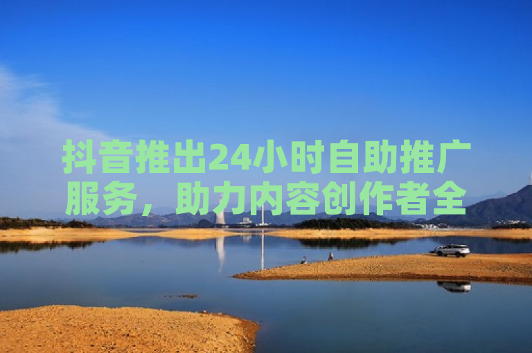 抖音推出24小时自助推广服务，助力内容创作者全天候提升曝光度