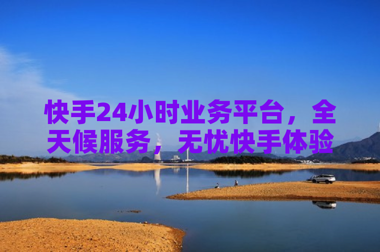 快手24小时业务平台，全天候服务，无忧快手体验