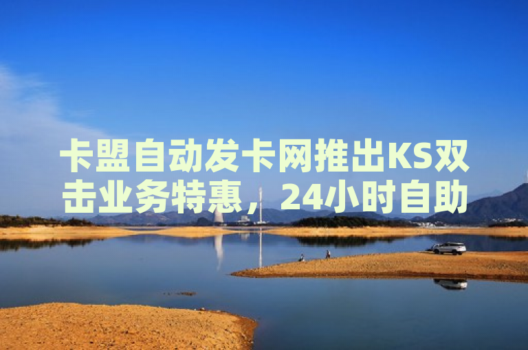 卡盟自动发卡网推出KS双击业务特惠，24小时自助云小店实现0.3元超值购粉！