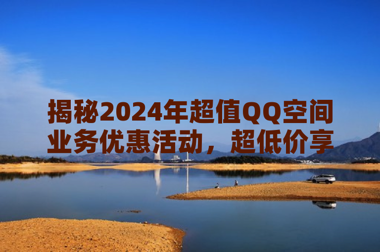 揭秘2024年超值QQ空间业务优惠活动，超低价享受，不容错过！