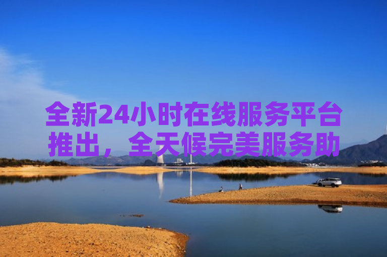 全新24小时在线服务平台推出，全天候完美服务助力新人成长！