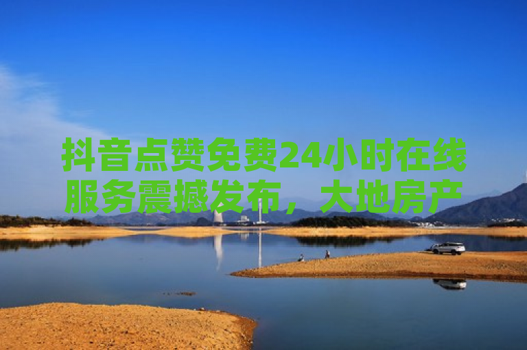 抖音点赞免费24小时在线服务震撼发布，大地房产马山肥装修活动火热进行中！