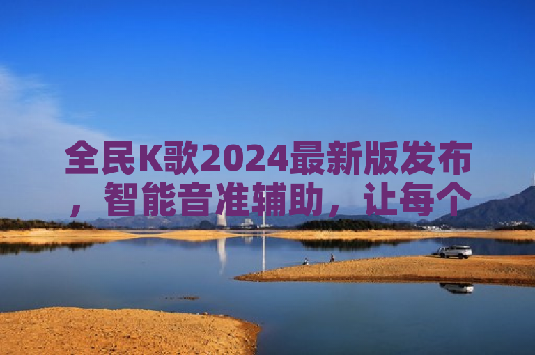 全民K歌2024最新版发布，智能音准辅助，让每个人都能享受歌唱的乐趣