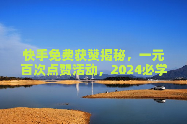 快手免费获赞揭秘，一元百次点赞活动，2024必学策略