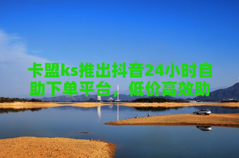 卡盟ks推出抖音24小时自助下单平台，低价高效助力用户增长