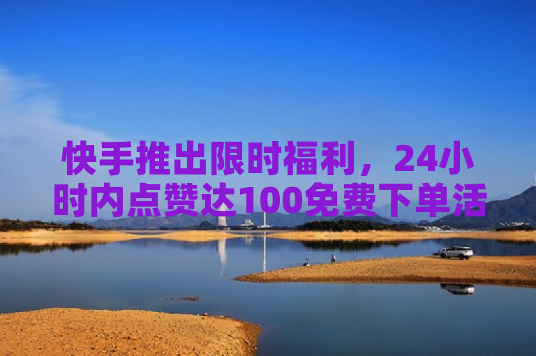 快手推出限时福利，24小时内点赞达100免费下单活动启动