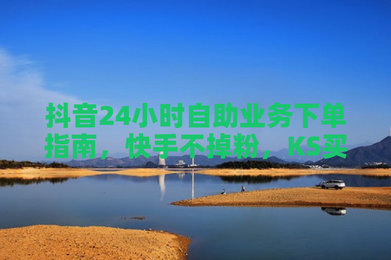 抖音24小时自助业务下单指南，快手不掉粉，KS买站一元百赞助力热血重燃！