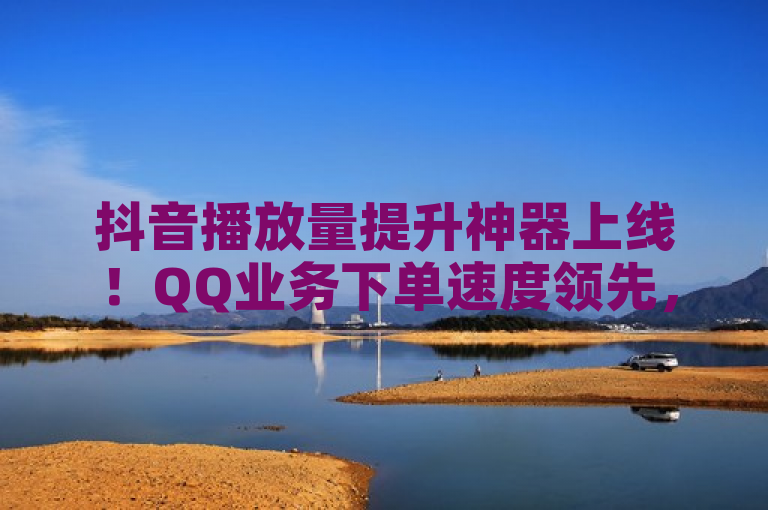 抖音播放量提升神器上线！QQ业务下单速度领先，官方抖币充值入口助力引流推广