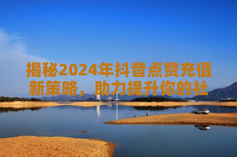 揭秘2024年抖音点赞充值新策略，助力提升你的社交影响力！