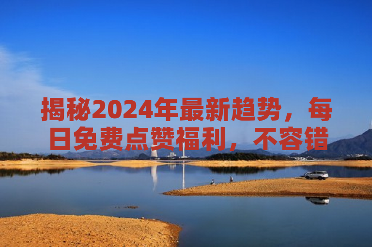 揭秘2024年最新趋势，每日免费点赞福利，不容错过的必学技巧！