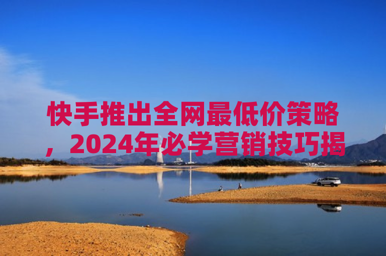 快手推出全网最低价策略，2024年必学营销技巧揭秘