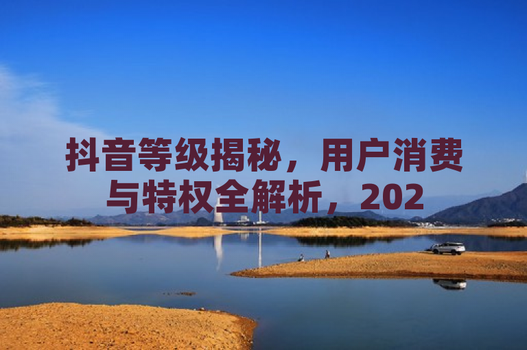 抖音等级揭秘，用户消费与特权全解析，2025必读指南！