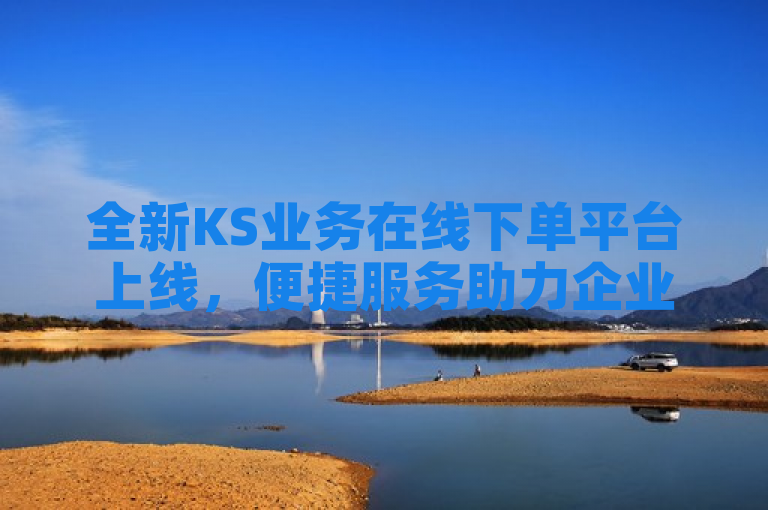 全新KS业务在线下单平台上线，便捷服务助力企业效率提升