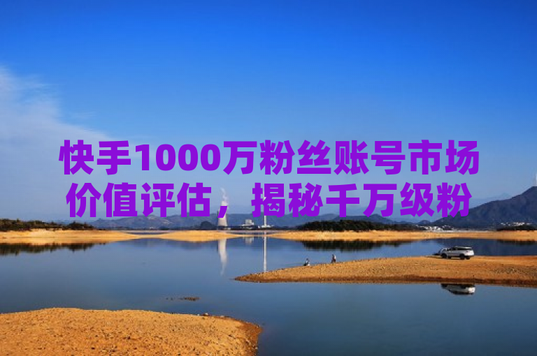 快手1000万粉丝账号市场价值评估，揭秘千万级粉丝快手账号经济潜力