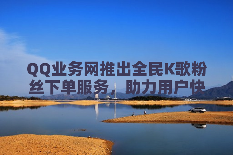 QQ业务网推出全民K歌粉丝下单服务，助力用户快速增粉