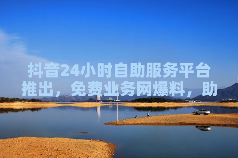 抖音24小时自助服务平台推出，免费业务网爆料，助力粉丝增长！