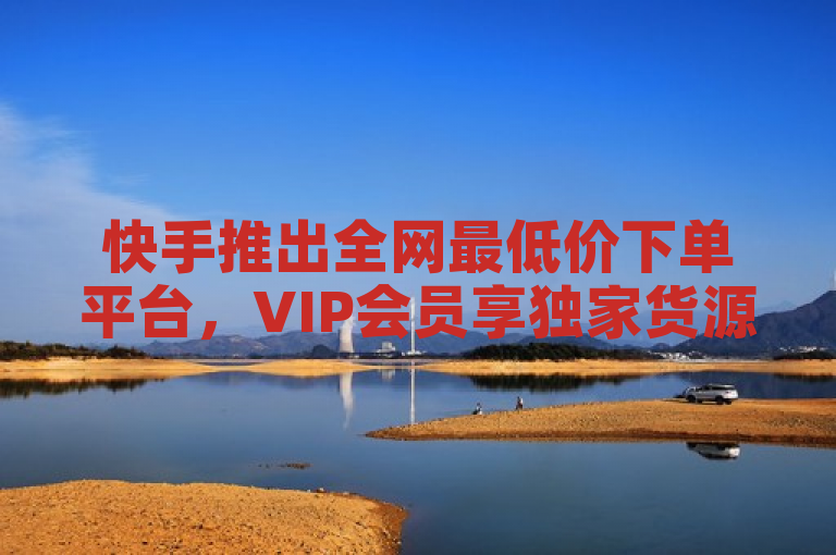 快手推出全网最低价下单平台，VIP会员享独家货源与自助下单服务