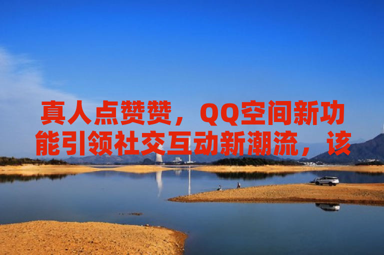 真人点赞赞，QQ空间新功能引领社交互动新潮流，该标题表示真人点赞赞这一新功能在QQ空间上线，并正在引领一种新的社交互动方式。