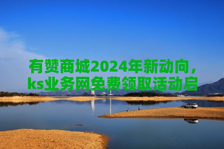 有赞商城2024年新动向，ks业务网免费领取活动启动