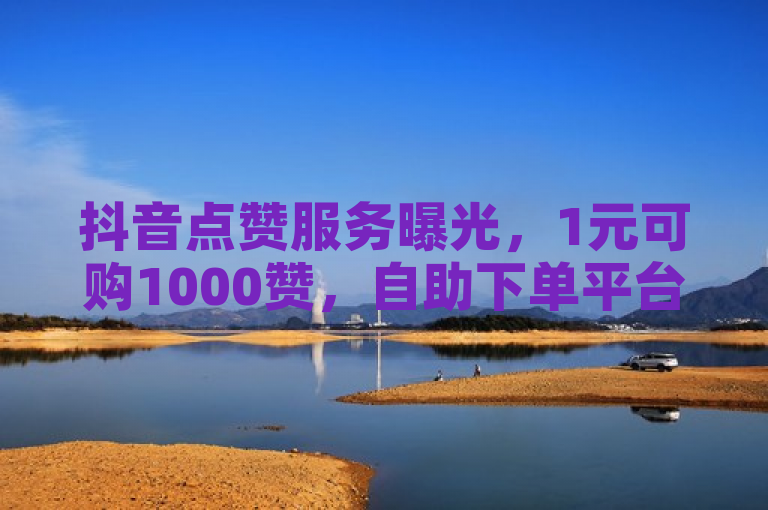 抖音点赞服务曝光，1元可购1000赞，自助下单平台引关注