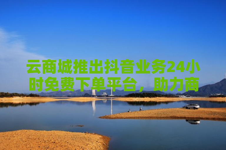 云商城推出抖音业务24小时免费下单平台，助力商家轻松拓展线上市场