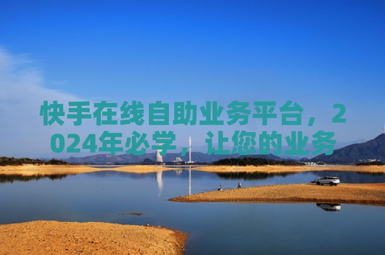 快手在线自助业务平台，2024年必学，让您的业务快速启动！