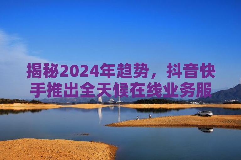 揭秘2024年趋势，抖音快手推出全天候在线业务服务！