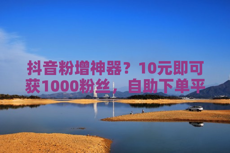 抖音粉增神器？10元即可获1000粉丝，自助下单平台引发热议