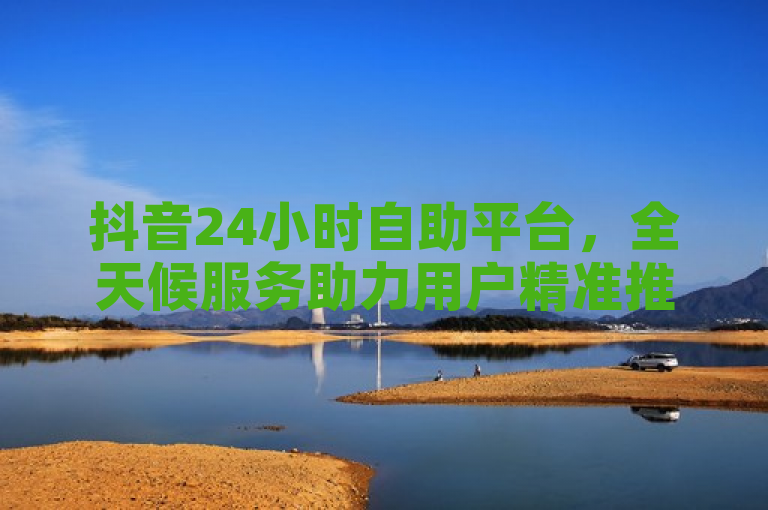 抖音24小时自助平台，全天候服务助力用户精准推广