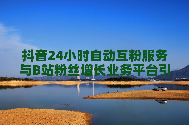 抖音24小时自动互粉服务与B站粉丝增长业务平台引关注