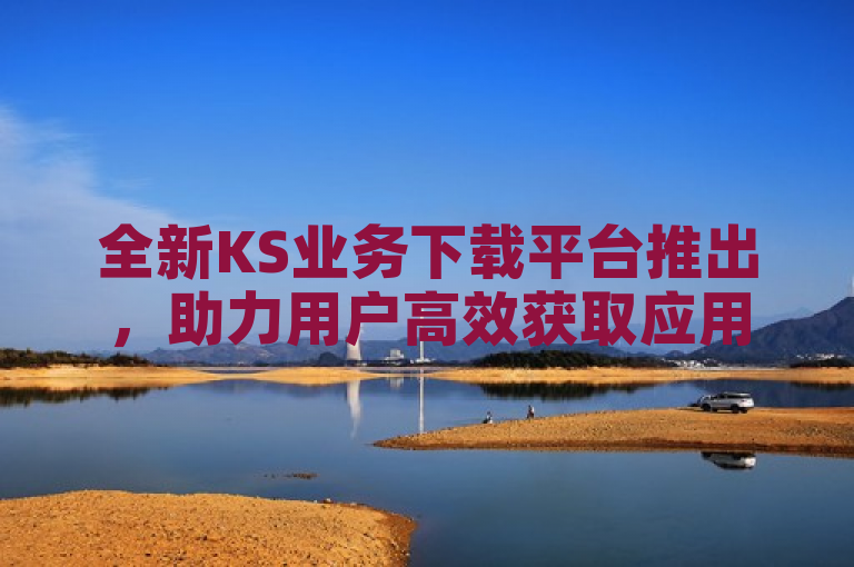 全新KS业务下载平台推出，助力用户高效获取应用