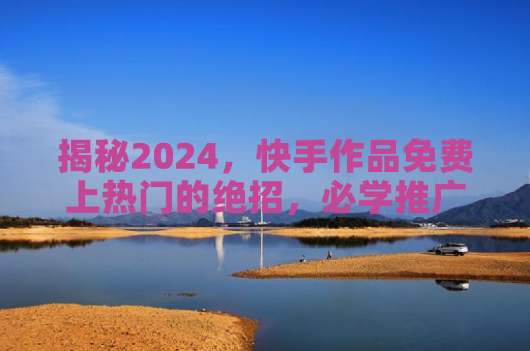 揭秘2024，快手作品免费上热门的绝招，必学推广技巧！