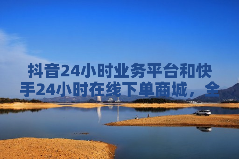 抖音24小时业务平台和快手24小时在线下单商城，全天候自助服务助力品牌推广与商品销售