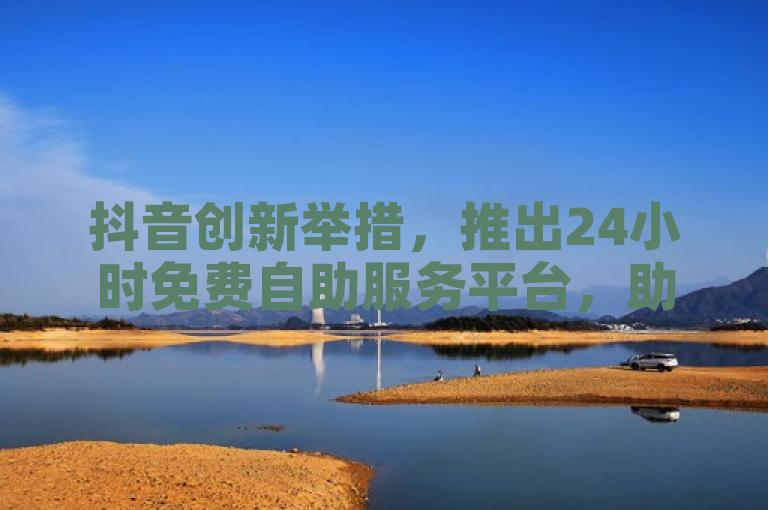 抖音创新举措，推出24小时免费自助服务平台，助力新用户体验便捷服务