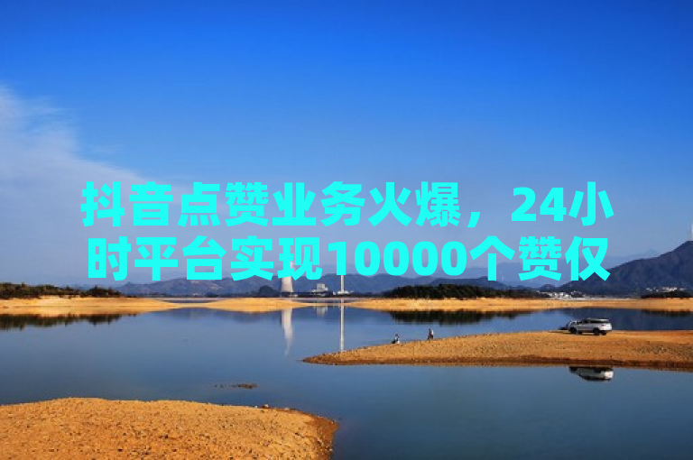 抖音点赞业务火爆，24小时平台实现10000个赞仅需一毛钱！