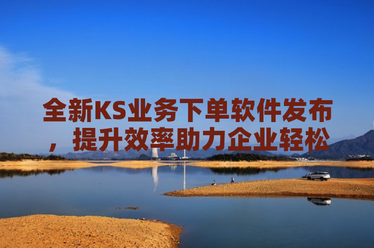 全新KS业务下单软件发布，提升效率助力企业轻松管理订单