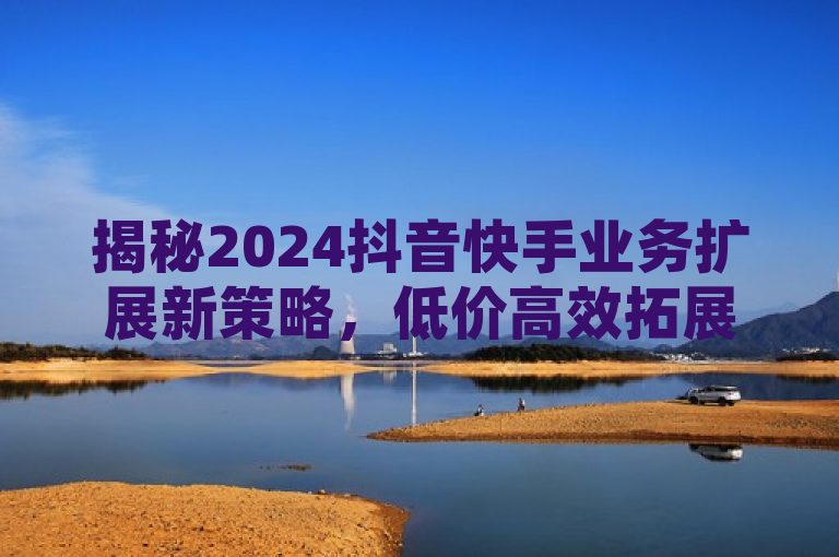 揭秘2024抖音快手业务扩展新策略，低价高效拓展网络！