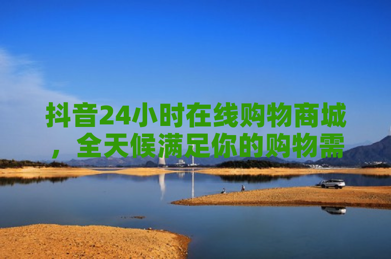 抖音24小时在线购物商城，全天候满足你的购物需求！