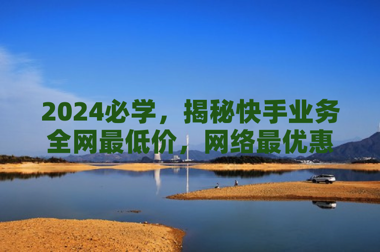 2024必学，揭秘快手业务全网最低价，网络最优惠价格！