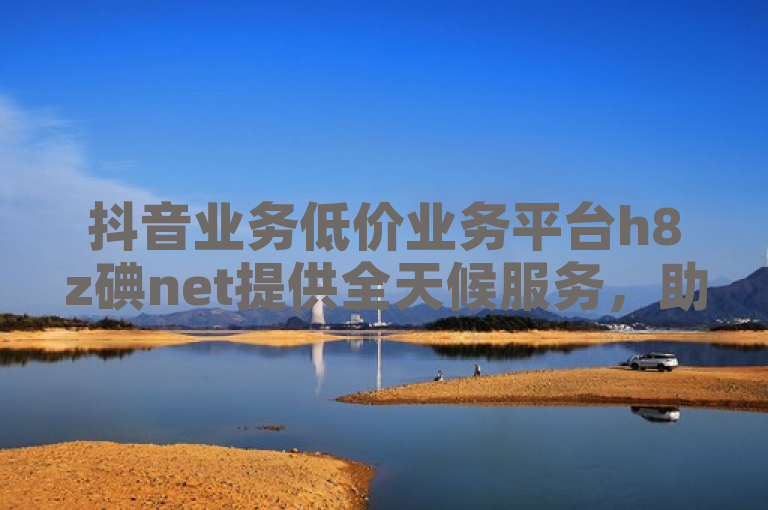 抖音业务低价业务平台h8z碘net提供全天候服务，助力用户轻松实现低成本营销。