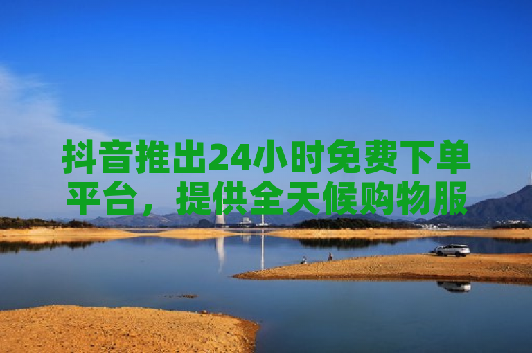 抖音推出24小时免费下单平台，提供全天候购物服务。