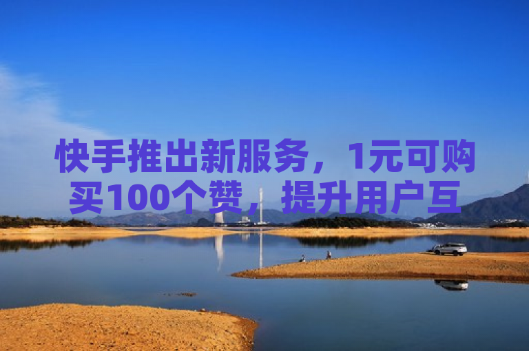 快手推出新服务，1元可购买100个赞，提升用户互动体验。