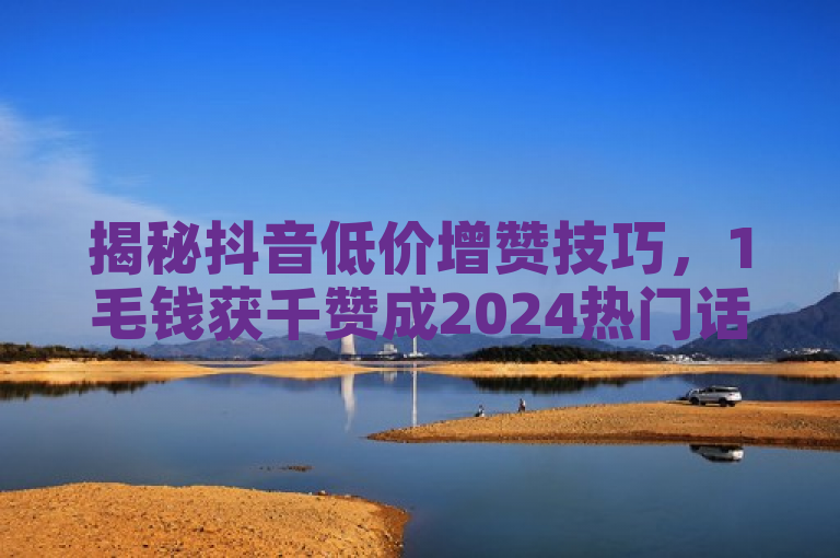 揭秘抖音低价增赞技巧，1毛钱获千赞成2024热门话题。