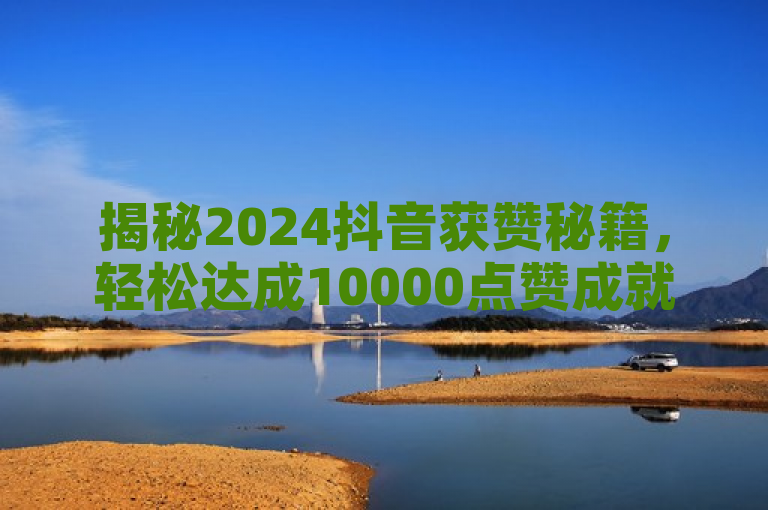 揭秘2024抖音获赞秘籍，轻松达成10000点赞成就！